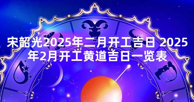 宋韶光2025年二月开工吉日 2025年2月开工黄道吉日一览表